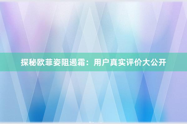 探秘欧菲姿阻遏霜：用户真实评价大公开